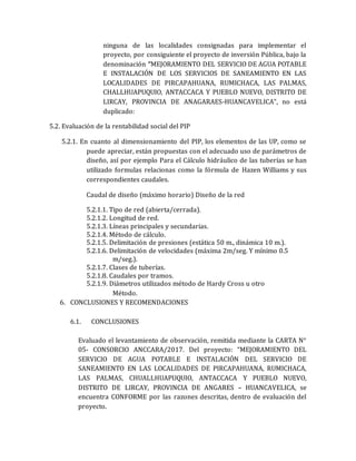 ninguna de las localidades consignadas para implementar el
proyecto, por consiguiente el proyecto de inversión Pública, bajo la
denominación “MEJORAMIENTO DEL SERVICIO DE AGUA POTABLE
E INSTALACIÓN DE LOS SERVICIOS DE SANEAMIENTO EN LAS
LOCALIDADES DE PIRCAPAHUANA, RUMICHACA, LAS PALMAS,
CHALLHUAPUQUIO, ANTACCACA Y PUEBLO NUEVO, DISTRITO DE
LIRCAY, PROVINCIA DE ANAGARAES-HUANCAVELICA”, no está
duplicado:
5.2. Evaluación de la rentabilidad social del PIP
5.2.1. En cuanto al dimensionamiento del PIP, los elementos de las UP, como se
puede apreciar, están propuestas con el adecuado uso de parámetros de
diseño, así por ejemplo Para el Cálculo hidráulico de las tuberías se han
utilizado formulas relacionas como la fórmula de Hazen Williams y sus
correspondientes caudales.
Caudal de diseño (máximo horario) Diseño de la red
5.2.1.1. Tipo de red (abierta/cerrada).
5.2.1.2. Longitud de red.
5.2.1.3. Líneas principales y secundarias.
5.2.1.4. Método de cálculo.
5.2.1.5. Delimitación de presiones (estática 50 m., dinámica 10 m.).
5.2.1.6. Delimitación de velocidades (máxima 2m/seg. Y mínimo 0.5
m/seg.).
5.2.1.7. Clases de tuberías.
5.2.1.8. Caudales por tramos.
5.2.1.9. Diámetros utilizados método de Hardy Cross u otro
Método.
6. CONCLUSIONES Y RECOMENDACIONES
6.1. CONCLUSIONES
Evaluado el levantamiento de observación, remitida mediante la CARTA N°
05- CONSORCIO ANCCARA/2017. Del proyecto: “MEJORAMIENTO DEL
SERVICIO DE AGUA POTABLE E INSTALACIÓN DEL SERVICIO DE
SANEAMIENTO EN LAS LOCALIDADES DE PIRCAPAHUANA, RUMICHACA,
LAS PALMAS, CHUALLHUAPUQUIO, ANTACCACA Y PUEBLO NUEVO,
DISTRITO DE LIRCAY, PROVINCIA DE ANGARES – HUANCAVELICA, se
encuentra CONFORME por las razones descritas, dentro de evaluación del
proyecto.
 