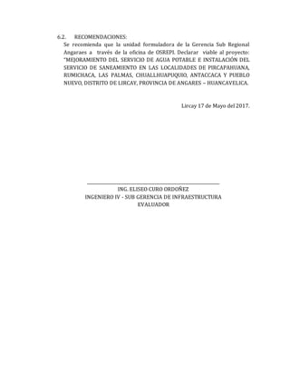 6.2. RECOMENDACIONES:
Se recomienda que la unidad formuladora de la Gerencia Sub Regional
Angaraes a través de la oficina de OSREPI. Declarar viable al proyecto:
“MEJORAMIENTO DEL SERVICIO DE AGUA POTABLE E INSTALACIÓN DEL
SERVICIO DE SANEAMIENTO EN LAS LOCALIDADES DE PIRCAPAHUANA,
RUMICHACA, LAS PALMAS, CHUALLHUAPUQUIO, ANTACCACA Y PUEBLO
NUEVO, DISTRITO DE LIRCAY, PROVINCIA DE ANGARES – HUANCAVELICA.
Lircay 17 de Mayo del 2017.
______________________________________________________________
ING. ELISEO CURO ORDOÑEZ
INGENIERO IV - SUB GERENCIA DE INFRAESTRUCTURA
EVALUADOR
 