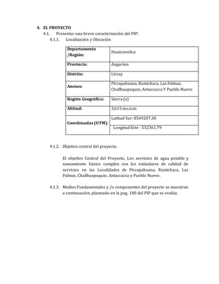 4. EL PROYECTO
4.1. Presentar una breve caracterización del PIP:
4.1.1. Localización y Ubicación
Departamento
/Región:
Huancavelica
Provincia: Angaráes
Distrito: Lircay
Anexos:
Pircapahuana, Rumichaca, Las Palmas,
Challhuapuquio, Antaccacca Y Pueblo Nuevo
Región Geográfica: Sierra (x)
Altitud: 3,615 m.s.n.m.
Coordenadas (UTM):
Latitud Sur: 8569207.30
Longitud Este : 532361.79
4.1.2. Objetivo central del proyecto.
El objetivo Central del Proyecto, Los servicios de agua potable y
saneamiento básico cumplen con los estándares de calidad de
servicios en las Localidades de Pircapahuana, Rumichaca, Las
Palmas, Challhuapuquio, Antaccacca y Pueblo Nuevo.
4.1.3. Medios Fundamentales y /o componentes del proyecto se muestran
a continuación, plasmado en la pag. 180 del PIP que se evalúa.
 
