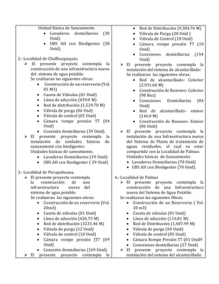Unidad Básica de Saneamiento
 Lavaderos domiciliarios (30
Unid)
 UBS AH con Biodigestor (30
Unid).
2.- Localidad de Challhuapuquio,
 El presente proyecto contempla la
construcción de una infraestructura nueva
del sistema de agua potable:
Se realizaran las siguientes obras:
 Construcción de un reservorio (Vol.
05 M3)
 Caseta de Válvulas (01 Unid)
 Línea de aducción (459.0 M)
 Red de distribución (1,529.70 M)
 Válvula de purga (06 Und)
 Válvula de control (05 Unid)
 Cámara rompe presión T7 (04
Unid)
 Conexión domiciliarias (39 Unid).
 El presente proyecto contempla la
instalación de unidades básicas de
saneamiento con biodigestor.
Unidades básicas de saneamiento.
 Lavaderos Domiciliarios (39 Unid)
 UBS AH con Biodigestor ( 39 Unid)
3.- Localidad de Pircapahuana.
 El presente proyecto contempla
la construcción de una
infraestructura nueva del
sistema de agua potable:
Se realizaran las siguientes obras:
 Construcción de un reservorio (Vol.
20m3)
 Caseta de válvulas (01 Unid)
 Línea de aducción (426.75 M)
 Red de distribución (3231.46 M)
 Válvula de purga (12 Unid)
 Válvula de control (10 Unid)
 Cámara rompe presión (T7 (09
Unid)
 Conexión domiciliarias (169 Unid).
 El presente proyecto contempla la
 Red de Distribución (9,384.76 M)
 Válvula de Purga (20 Unid )
 Válvula de Control (18 Unid)
 Cámara rompe presión T7 (10
Unid)
 Conexiones domiciliarias (154
Unid)
 El presente proyecto contempla la
instalación del sistema de alcantarillado:
Se realizaran las siguientes obras:
 Red de alcantarillado- Colector
(2,931.60 M)
 Construcción de Buzones- Colector
(98 Buz)
 Conexiones Domiciliarias (84
Unid)
 Red de alcantarillado- emisor
(146.0 M)
 Construcción de Buzones- Emisor
(06 Unid)
 El presente proyecto contempla la
instalación de una Infraestructura nueva
del Sistema de Planta de tratamiento de
aguas residuales, el cual va estar
compartido con la Localidad de Palmas:
Unidades básicas de Saneamiento:
 Lavaderos Domiciliarios (70 Unid)
 UBS AH con Biodigestor (70 Unid).
6.- Localidad de Palmas
 El presente proyecto contempla la
construcción de una Infraestructura
nueva del Sistema de Agua Potable:
Se realizaran las siguientes Obras:
 Construcción de un Reservorio ( Vol.
10 m3)
 Caseta de válvulas (01 Unid)
 Línea de aducción (116.81 M)
 Red de Distribución (1,487.99 M)
 Válvula de purga (04 Unid)
 Válvula de control (05 Unid)
 Cámara Rompe Presión T7 (01 Unid9
 Conexiones domiciliarias (57 Unid)
 El presente proyecto contempla la
instalación del sistema del alcantarillado:
 