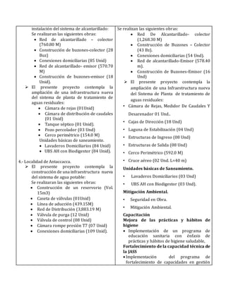 instalación del sistema de alcantarillado:
Se realizaran las siguientes obras:
 Red de alcantarillado – colector
(760.80 M)
 Construcción de buzones-colector (28
Buz)
 Conexiones domiciliarias (85 Unid)
 Red de alcantarillado- emisor (570.70
M)
 Construcción de buzones-emisor (18
Unid).
 El presente proyecto contempla la
ampliación de una infraestructura nueva
del sistema de planta de tratamiento de
aguas residuales:
 Cámara de rejas (01Unid)
 Cámara de distribución de caudales
(01 Unid)
 Tanque séptico (01 Unid).
 Pozo percolador (03 Und)
 Cerco perimétrico (154.0 M)
Unidades básicas de saneamiento.
 Lavaderos Domiciliarios (84 Unid)
 UBS AH con Biodigestor (84 Unid).
4.- Localidad de Antaccacca.
 El presente proyecto contempla la
construcción de una infraestructura nueva
del sistema de agua potable:
Se realizaran las siguientes obras:
 Construcción de un reservorio (Vol.
15m3)
 Caseta de válvulas (01Unid)
 Línea de aducción (439.15M)
 Red de Distribución (3,883.19 M)
 Válvula de purga (12 Unid)
 Válvula de control (08 Unid)
 Cámara rompe presión T7 (07 Unid)
 Conexiones domiciliarias (109 Unid).
Se realizan las siguientes obras:
 Red De Alcantarillado- colector
(1,268.30 M)
 Construcción de Buzones – Colector
(43 Bz).
 Conexiones domiciliarias (54 Und).
 Red de alcantarillado-Emisor (578.40
m).
 Construcción de Buzones-Emisor (16
Und)
 El presente proyecto contempla la
ampliación de una Infraestructura nueva
del Sistema de Planta de tratamiento de
aguas residuales:
• Cámara de Rejas, Medidor De Caudales Y
Desarenador 01 Und..
• Cajas de Dirección (18 Und)
• Laguna de Estabilización (04 Und)
• Estructuras de Ingreso (08 Und)
• Estructuras de Salida (08 Und)
• Cerco Perimétrico (592.0 M)
• Cruce aéreo (02 Und. L=40 m)
Unidades básicas de Saneamiento.
• Lavaderos Domiciliarios (03 Und)
• UBS AH con Biodigestor (03 Und).
Mitigación Ambiental.
• Seguridad en Obra.
• Mitigación Ambiental.
Capacitación
Mejora de las prácticas y hábitos de
higiene
 Implementación de un programa de
educación sanitaria con énfasis de
prácticas y hábitos de higiene saludable,
Fortalecimiento de la capacidad técnica de
la JASS
 Implementación del programa de
fortalecimiento de capacidades en gestión
 
