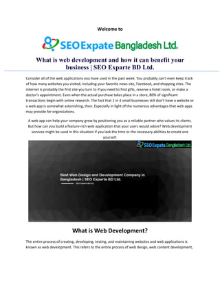 Welcome to
What is web development and how it can benefit your
business | SEO Exparte BD Ltd.
Consider all of the web applications you have used in the past week. You probably can't even keep track
of how many websites you visited, including your favorite news site, Facebook, and shopping sites. The
internet is probably the first site you turn to if you need to find gifts, reserve a hotel room, or make a
doctor's appointment. Even when the actual purchase takes place in a store, 80% of significant
transactions begin with online research. The fact that 1 in 4 small businesses still don't have a website or
a web app is somewhat astonishing, then. Especially in light of the numerous advantages that web apps
may provide for organizations.
A web app can help your company grow by positioning you as a reliable partner who values its clients.
But how can you build a feature-rich web application that your users would adore? Web development
services might be used in this situation if you lack the time or the necessary abilities to create one
yourself.
What is Web Development?
The entire process of creating, developing, testing, and maintaining websites and web applications is
known as web development. This refers to the entire process of web design, web content development,
 