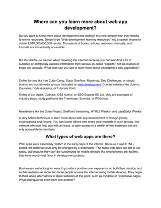 Where can you learn more about web app
development?
Do you want to know more about development and coding? It is now simpler than ever thanks
to online resources. Simply type "Web development learning resources" into a search engine to
obtain 7,570,000,000,000 results. Thousands of books, articles, webinars, manuals, and
tutorials are immediately accessible.
But it's vital to use caution when browsing the internet because you can also find a lot of
outdated or completely useless information from various so-called "experts"; not all courses or
blogs are valuable. What sites can you use to learn more about developing a web application?
Online forums like free Code Camp, Stack Overflow, Roadmap, Dev Challenges, or simply
boards and social media groups dedicated on web development. Course websites like Udemy,
Coursera, Code academy, or Tutorials Point.
Online A List Apart, Codrops, CSS Author, or SEO Exparte BD Ltd. blog are examples of
industry blogs. study platforms like Treehouse, Scrimba, or W3School.
Newsletters like the Code Project, SitePoint Versioning, HTML5 Weekly, and JavaScript Weekly
A very helpful technique to learn more about web app development is through joining
organizations and forums. You can locate others who share your interests in such groups, find
mentors who can help you with an issue, or gain access to a wealth of free materials that are
only accessible to members.
What types of web apps are there?
Web apps were essentially "static" in the early days of the internet. Because it was HTML-
coded, the material could only be changed by a webmaster. The static web apps are still in use
today, but because they can't be customized for mobile devices like smartphones and tablets,
they have mostly lost favor in development projects.
Businesses are looking for ways to provide a positive user experience on both their desktop and
mobile websites as more and more people access the internet using mobile devices. They begin
to think about alternatives to static websites at this point, such as dynamic or responsive pages.
What distinguishes them from one another?
 