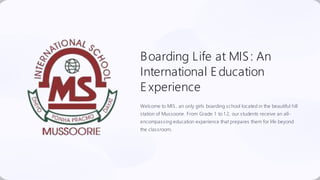 Boarding Life at MIS: An
International Education
E xperience
Welcome to MIS, an only girls boarding school located in the beautiful hill
station of Mussoorie. From Grade 1 to 1 2, our students receive an all-
encompassing education experience that prepares them for life beyond
the classroom.
 