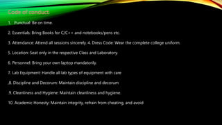 Code of conduct:
1. Punctual: Be on time.
2. Essentials: Bring Books for C/C++ and notebooks/pens etc.
3. Attendance: Attend all sessions sincerely. 4. Dress Code: Wear the complete college uniform.
5. Location: Seat only in the respective Class and Laboratory.
6. Personnel: Bring your own laptop mandatorily.
7. Lab Equipment: Handle all lab types of equipment with care
,8. Discipline and Decorum: Maintain discipline and decorum
.9. Cleanliness and Hygiene: Maintain cleanliness and hygiene.
10. Academic Honesty: Maintain integrity, refrain from cheating, and avoid
 