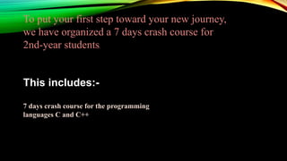To put your first step toward your new journey,
we have organized a 7 days crash course for
2nd-year students.
This includes:-
7 days crash course for the programming
languages C and C++
 