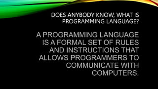 DOES ANYBODY KNOW, WHAT IS
PROGRAMMING LANGUAGE?
A PROGRAMMING LANGUAGE
IS A FORMAL SET OF RULES
AND INSTRUCTIONS THAT
ALLOWS PROGRAMMERS TO
COMMUNICATE WITH
COMPUTERS.
 