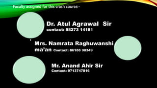 Faculty assigned for this crash course:-
.
Dr. Atul Agrawal Sir
contact: 98273 14181
Mrs. Namrata Raghuwanshi
ma’an Contact: 86188 98349
Mr. Anand Ahir Sir
Contact: 9713747816
 