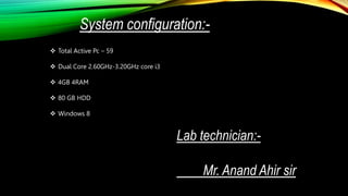 System configuration:-
 Total Active Pc – 59
 Dual Core 2.60GHz-3.20GHz core i3
 4GB 4RAM
 80 GB HDD
 Windows 8
Lab technician:-
Mr. Anand Ahir sir
 