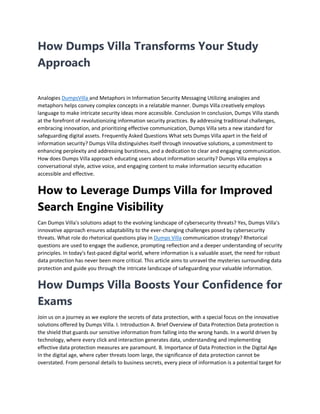 How Dumps Villa Transforms Your Study
Approach
Analogies DumpsVilla and Metaphors in Information Security Messaging Utilizing analogies and
metaphors helps convey complex concepts in a relatable manner. Dumps Villa creatively employs
language to make intricate security ideas more accessible. Conclusion In conclusion, Dumps Villa stands
at the forefront of revolutionizing information security practices. By addressing traditional challenges,
embracing innovation, and prioritizing effective communication, Dumps Villa sets a new standard for
safeguarding digital assets. Frequently Asked Questions What sets Dumps Villa apart in the field of
information security? Dumps Villa distinguishes itself through innovative solutions, a commitment to
enhancing perplexity and addressing burstiness, and a dedication to clear and engaging communication.
How does Dumps Villa approach educating users about information security? Dumps Villa employs a
conversational style, active voice, and engaging content to make information security education
accessible and effective.
How to Leverage Dumps Villa for Improved
Search Engine Visibility
Can Dumps Villa's solutions adapt to the evolving landscape of cybersecurity threats? Yes, Dumps Villa's
innovative approach ensures adaptability to the ever-changing challenges posed by cybersecurity
threats. What role do rhetorical questions play in Dumps Villa communication strategy? Rhetorical
questions are used to engage the audience, prompting reflection and a deeper understanding of security
principles. In today's fast-paced digital world, where information is a valuable asset, the need for robust
data protection has never been more critical. This article aims to unravel the mysteries surrounding data
protection and guide you through the intricate landscape of safeguarding your valuable information.
How Dumps Villa Boosts Your Confidence for
Exams
Join us on a journey as we explore the secrets of data protection, with a special focus on the innovative
solutions offered by Dumps Villa. I. Introduction A. Brief Overview of Data Protection Data protection is
the shield that guards our sensitive information from falling into the wrong hands. In a world driven by
technology, where every click and interaction generates data, understanding and implementing
effective data protection measures are paramount. B. Importance of Data Protection in the Digital Age
In the digital age, where cyber threats loom large, the significance of data protection cannot be
overstated. From personal details to business secrets, every piece of information is a potential target for
 