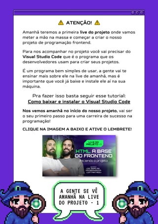 ATENÇÃO!
Amanhã teremos a primeira live do projeto onde vamos
meter a mão na massa e começar a criar o nosso
projeto de programação frontend.
Para nos acompanhar no projeto você vai precisar do
Visual Studio Code que é o programa que os
desenvolvedores usam para criar seus projetos.
É um programa bem simples de usar, a gente vai te
ensinar mais sobre ele na live de amanhã, mas é
importante que você já baixe e instale ele aí na sua
máquina.
Pra fazer isso basta seguir esse tutorial:
Como baixar e instalar o Visual Studio Code
Nos vemos amanhã no início do nosso projeto, vai ser
o seu primeiro passo para uma carreira de sucesso na
programação!
CLIQUE NA IMAGEM A BAIXO E ATIVE O LEMBRETE!
A GENTE SE VÊ
AMANHÃ NA LIVE
DO PROJETO - 1
 