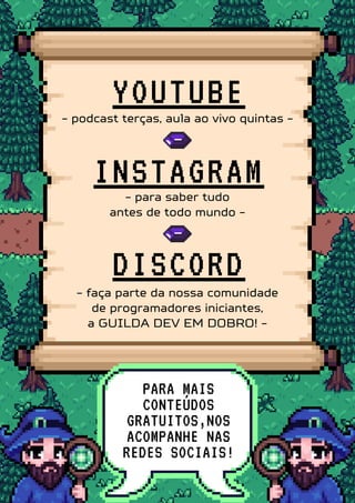 DISCORD
PARA MAIS
CONTEÚDOS
GRATUITOS,NOS
ACOMPANHE NAS
REDES SOCIAIS!
YOUTUBE
INSTAGRAM
- podcast terças, aula ao vivo quintas -
- para saber tudo
antes de todo mundo -
- faça parte da nossa comunidade
de programadores iniciantes,
a GUILDA DEV EM DOBRO! -
 
