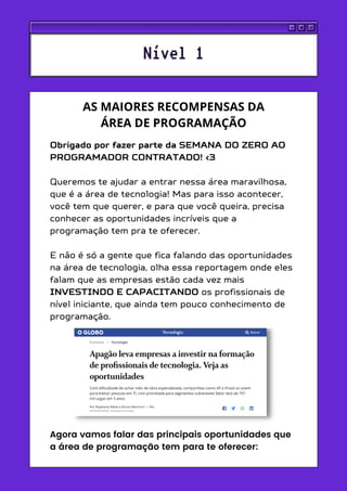 Obrigado por fazer parte da SEMANA DO ZERO AO
PROGRAMADOR CONTRATADO! <3
Queremos te ajudar a entrar nessa área maravilhosa,
que é a área de tecnologia! Mas para isso acontecer,
você tem que querer, e para que você queira, precisa
conhecer as oportunidades incríveis que a
programação tem pra te oferecer.
E não é só a gente que fica falando das oportunidades
na área de tecnologia, olha essa reportagem onde eles
falam que as empresas estão cada vez mais
INVESTINDO E CAPACITANDO os profissionais de
nível iniciante, que ainda tem pouco conhecimento de
programação.
Agora vamos falar das principais oportunidades que
a área de programação tem para te oferecer:
Nível 1
AS MAIORES RECOMPENSAS DA
ÁREA DE PROGRAMAÇÃO
 