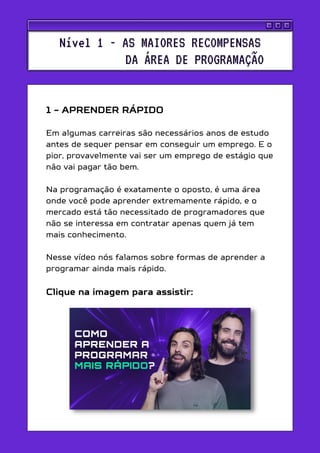 1 - APRENDER RÁPIDO
Em algumas carreiras são necessários anos de estudo
antes de sequer pensar em conseguir um emprego. E o
pior, provavelmente vai ser um emprego de estágio que
não vai pagar tão bem.
Na programação é exatamente o oposto, é uma área
onde você pode aprender extremamente rápido, e o
mercado está tão necessitado de programadores que
não se interessa em contratar apenas quem já tem
mais conhecimento.
Nesse vídeo nós falamos sobre formas de aprender a
programar ainda mais rápido.
Clique na imagem para assistir:
Nível 1 - AS MAIORES RECOMPENSAS
DA ÁREA DE PROGRAMAÇÃO
 