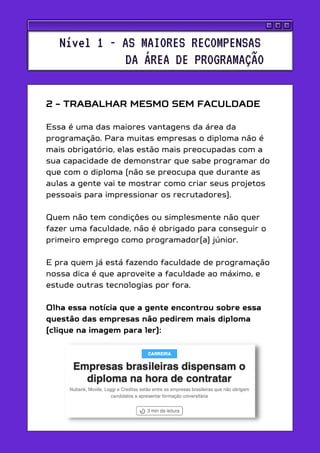 2 - TRABALHAR MESMO SEM FACULDADE
Essa é uma das maiores vantagens da área da
programação. Para muitas empresas o diploma não é
mais obrigatório, elas estão mais preocupadas com a
sua capacidade de demonstrar que sabe programar do
que com o diploma (não se preocupa que durante as
aulas a gente vai te mostrar como criar seus projetos
pessoais para impressionar os recrutadores).
Quem não tem condições ou simplesmente não quer
fazer uma faculdade, não é obrigado para conseguir o
primeiro emprego como programador(a) júnior.
E pra quem já está fazendo faculdade de programação
nossa dica é que aproveite a faculdade ao máximo, e
estude outras tecnologias por fora.
Olha essa notícia que a gente encontrou sobre essa
questão das empresas não pedirem mais diploma
(clique na imagem para ler):
Nível 1 - AS MAIORES RECOMPENSAS
DA ÁREA DE PROGRAMAÇÃO
 