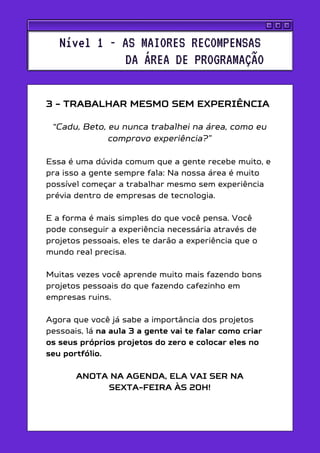 3 - TRABALHAR MESMO SEM EXPERIÊNCIA
“Cadu, Beto, eu nunca trabalhei na área, como eu
comprovo experiência?”
Essa é uma dúvida comum que a gente recebe muito, e
pra isso a gente sempre fala: Na nossa área é muito
possível começar a trabalhar mesmo sem experiência
prévia dentro de empresas de tecnologia.
E a forma é mais simples do que você pensa. Você
pode conseguir a experiência necessária através de
projetos pessoais, eles te darão a experiência que o
mundo real precisa.
Muitas vezes você aprende muito mais fazendo bons
projetos pessoais do que fazendo cafezinho em
empresas ruins.
Agora que você já sabe a importância dos projetos
pessoais, lá na aula 3 a gente vai te falar como criar
os seus próprios projetos do zero e colocar eles no
seu portfólio.
ANOTA NA AGENDA, ELA VAI SER NA
SEXTA-FEIRA ÀS 20H!
Nível 1 - AS MAIORES RECOMPENSAS
DA ÁREA DE PROGRAMAÇÃO
 