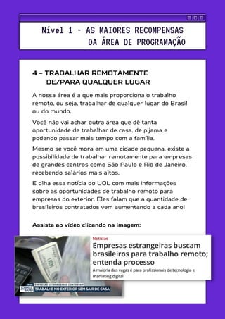 4 - TRABALHAR REMOTAMENTE
_____DE/PARA QUALQUER LUGAR
A nossa área é a que mais proporciona o trabalho
remoto, ou seja, trabalhar de qualquer lugar do Brasil
ou do mundo.
Você não vai achar outra área que dê tanta
oportunidade de trabalhar de casa, de pijama e
podendo passar mais tempo com a família.
Mesmo se você mora em uma cidade pequena, existe a
possibilidade de trabalhar remotamente para empresas
de grandes centros como São Paulo e Rio de Janeiro,
recebendo salários mais altos.
E olha essa notícia do UOL com mais informações
sobre as oportunidades de trabalho remoto para
empresas do exterior. Eles falam que a quantidade de
brasileiros contratados vem aumentando a cada ano!
Assista ao vídeo clicando na imagem:
Nível 1 - AS MAIORES RECOMPENSAS
DA ÁREA DE PROGRAMAÇÃO
 
