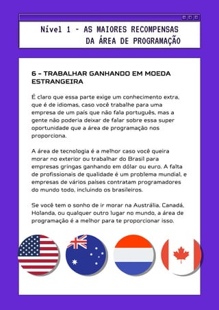 6 - TRABALHAR GANHANDO EM MOEDA
ESTRANGEIRA
É claro que essa parte exige um conhecimento extra,
que é de idiomas, caso você trabalhe para uma
empresa de um país que não fala português, mas a
gente não poderia deixar de falar sobre essa super
oportunidade que a área de programação nos
proporciona.
A área de tecnologia é a melhor caso você queira
morar no exterior ou trabalhar do Brasil para
empresas gringas ganhando em dólar ou euro. A falta
de profissionais de qualidade é um problema mundial, e
empresas de vários países contratam programadores
do mundo todo, incluindo os brasileiros.
Se você tem o sonho de ir morar na Austrália, Canadá,
Holanda, ou qualquer outro lugar no mundo, a área de
programação é a melhor para te proporcionar isso.
Nível 1 - AS MAIORES RECOMPENSAS
DA ÁREA DE PROGRAMAÇÃO
 