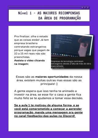 Essas são as maiores oportunidades da nossa
área, existem muitas outras mas essas são as
principais! :)
A gente espera que isso tenha te animado a
investir na área, se esse for o caso a gente fica
muito feliz se te ajudamos a tomar essa decisão.
Se a aula 1 te motivou de alguma forma, e se
você está comprometido a começar a aprender
programação, manda uma mensagem pra gente
no canal feedbacks-das-aulas no Discord!
Pra finalizar, olha o estado
que as coisas estão! Já tem
empresa brasileira
contratando estrangeiros
porque vagas que pagam de
10 a 15 mil reais não são
preenchidas.
Assista o vídeo clicando
na imagem:
Nível 1 - AS MAIORES RECOMPENSAS
DA ÁREA DE PROGRAMAÇÃO
 