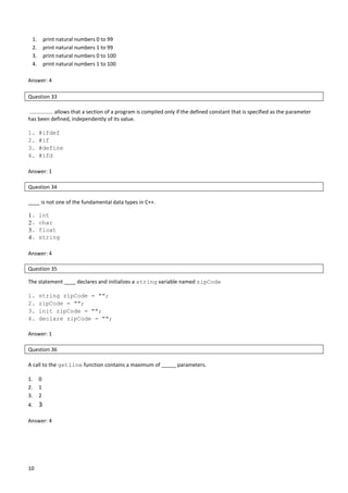 10
1. print natural numbers 0 to 99
2. print natural numbers 1 to 99
3. print natural numbers 0 to 100
4. print natural numbers 1 to 100
Answer: 4
Question 33
................ allows that a section of a program is compiled only if the defined constant that is specified as the parameter
has been defined, independently of its value.
1. #ifdef
2. #if
3. #define
4. #ifd
Answer: 1
Question 34
____ is not one of the fundamental data types in C++.
1. int
2. char
3. float
4. string
Answer: 4
Question 35
The statement ____ declares and initializes a string variable named zipCode
1. string zipCode = "";
2. zipCode = "";
3. init zipCode = "";
4. declare zipCode = "";
Answer: 1
Question 36
A call to the getline function contains a maximum of _____ parameters.
1. 0
2. 1
3. 2
4. 3
Answer: 4
 