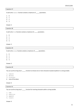 COS1511/203
11
Question 37
A call to the substr function contains a maximum of _____ parameters.
1. 0
2. 1
3. 2
4. 3
Answer: 3
Question 38
A call to the find function contains a maximum of _____ parameters.
1. 0
2. 1
3. 2
4. 3
Answer: 3
Question 39
A call to the erase function contains a maximum of _____ parameters.
1. 0
2. 1
3. 2
4. 3
Answer: 3
Question 40
You can use the string class’s _____ function to remove one or more characters located anywhere in a string variable.
1. remove
2. delete
3. truncate
4. none of the above
Answer: 4
Question 41
You can use the string class’s _____ function for inserting characters within a string variable.
1. add
2. addition
3. append
4. insert
Answer: 4
 