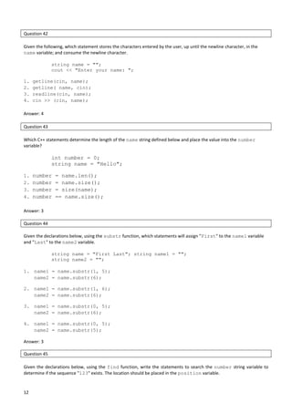 12
Question 42
Given the following, which statement stores the characters entered by the user, up until the newline character, in the
name variable; and consume the newline character.
string name = "";
cout << "Enter your name: ";
1. getline(cin, name);
2. getline( name, cin);
3. readline(cin, name);
4. cin >> (cin, name);
Answer: 4
Question 43
Which C++ statements determine the length of the name string defined below and place the value into the number
variable?
int number = 0;
string name = "Hello";
1. number = name.len();
2. number = name.size();
3. number = size(name);
4. number == name.size();
Answer: 3
Question 44
Given the declarations below, using the substr function, which statements will assign "First" to the name1 variable
and "Last" to the name2 variable.
string name = "First Last"; string name1 = "";
string name2 = "";
1. name1 = name.substr(1, 5);
name2 = name.substr(6);
2. name1 = name.substr(1, 6);
name2 = name.substr(6);
3. name1 = name.substr(0, 5);
name2 = name.substr(6);
4. name1 = name.substr(0, 5);
name2 = name.substr(5);
Answer: 3
Question 45
Given the declarations below, using the find function, write the statements to search the number string variable to
determine if the sequence "123" exists. The location should be placed in the position variable.
 