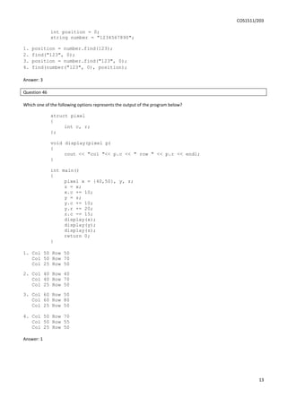 COS1511/203
13
int position = 0;
string number = "1234567890";
1. position = number.find(123);
2. find("123", 0);
3. position = number.find("123", 0);
4. find(number("123", 0), position);
Answer: 3
Question 46
Which one of the following options represents the output of the program below?
struct pixel
{
int c, r;
};
void display(pixel p)
{
cout << "col "<< p.c << " row " << p.r << endl;
}
int main()
{
pixel x = {40,50}, y, z;
z = x;
x.c += 10;
y = z;
y.c += 10;
y.r += 20;
z.c -= 15;
display(x);
display(y);
display(z);
return 0;
}
1. Col 50 Row 50
Col 50 Row 70
Col 25 Row 50
2. Col 40 Row 40
Col 40 Row 70
Col 25 Row 50
3. Col 60 Row 50
Col 60 Row 80
Col 25 Row 50
4. Col 50 Row 70
Col 50 Row 55
Col 25 Row 50
Answer: 1
 