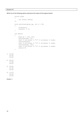 14
Question 47
Which one of the following options represents the output of the program below?
struct play
{
int score, bonus;
};
void calculate(play &p, int n = 10)
{
p.score++;
p.bonus += n;
}
int main()
{
play pl = {10, 15};
calculate(pl, 5);
cout << pl.score << ":" << pl.bonus << endl;
calculate(pl);
cout << pl.score << ":" << pl.bonus << endl;
calculate(pl, 15);
cout << pl.score << ":" << pl.bonus << endl;
return 0;
}
1. 11:20
12:30
13:45
2. 16:10
17:40
18:55
3. 10:20
11:30
12:45
4. 11:10
12:20
13:35
Answer: 1
 