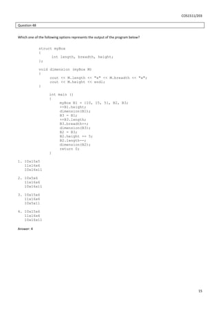 COS1511/203
15
Question 48
Which one of the following options represents the output of the program below?
struct myBox
{
int length, breadth, height;
};
void dimension (myBox M)
{
cout << M.length << "x" << M.breadth << "x";
cout << M.height << endl;
}
int main ()
{
myBox B1 = {10, 15, 5}, B2, B3;
++B1.height;
dimension(B1);
B3 = B1;
++B3.length;
B3.breadth++;
dimension(B3);
B2 = B3;
B2.height += 5;
B2.length--;
dimension(B2);
return 0;
}
1. 10x15x5
11x16x6
10x16x11
2. 10x5x6
11x16x6
10x16x11
3. 10x15x6
11x16x6
10x5x11
4. 10x15x6
11x16x6
10x16x11
Answer: 4
 
