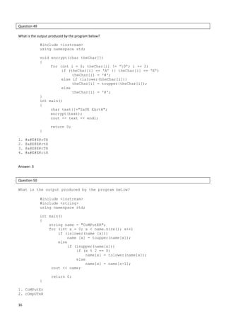 16
Question 49
What is the output produced by the program below?
#include <iostream>
using namespace std;
void encrypt(char theChar[])
{
for (int i = 0; theChar[i] != '0'; i += 2)
if (theChar[i] == 'A' || theChar[i] == 'E')
theChar[i] = '#';
else if (islower(theChar[i]))
theChar[i] = toupper(theChar[i]);
else
theChar[i] = '@';
}
int main()
{
char text[]="SaVE EArtH";
encrypt(text);
cout << text << endl;
return 0;
}
1. #a#E#E@rTH
2. @a@E@E#rtH
3. @a@E@E#rTH
4. #a#E#E#rtH
Answer: 3
Question 50
What is the output produced by the program below?
#include <iostream>
#include <string>
using namespace std;
int main()
{
string name = "CoMPutER";
for (int x = 0; x < name.size(); x++)
if (islower(name [x]))
name [x] = toupper(name[x]);
else
if (isupper(name[x]))
if (x % 2 == 0)
name[x] = tolower(name[x]);
else
name[x] = name[x-1];
cout << name;
return 0;
}
1. CoMPutEr
2. cOmpUTeR
 