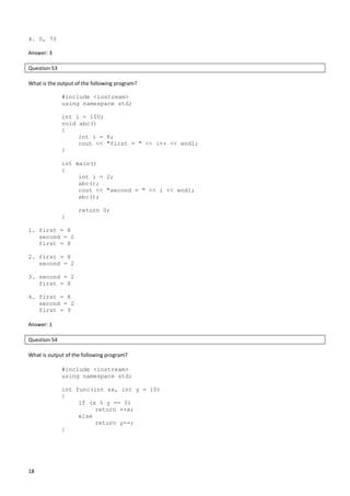 18
4. 0, 70
Answer: 3
Question 53
What is the output of the following program?
#include <iostream>
using namespace std;
int i = 100;
void abc()
{
int i = 8;
cout << "first = " << i++ << endl;
}
int main()
{
int i = 2;
abc();
cout << "second = " << i << endl;
abc();
return 0;
}
1. first = 8
second = 2
first = 8
2. first = 8
second = 2
3. second = 2
first = 8
4. first = 8
second = 2
first = 9
Answer: 1
Question 54
What is output of the following program?
#include <iostream>
using namespace std;
int func(int &x, int y = 10)
{
if (x % y == 0)
return ++x;
else
return y--;
}
 
