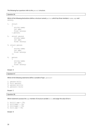 20
The following four questions refer to the person structure.
Question 56
Which of the following declarations define a structure named person which has three members: name, age and
salary.
1. struct
{
string name;
int age;
float salary;
} person;
2. struct person
string name;
int age;
float salary;
3. struct person
{
string name;
int age;
float salary;
};
4. person
{
string name;
int age;
float salary;
};
Answer: 3
Question 57
Which of the following statements define a variable of type person?
1. person bill;
2. bill person;
3. person bill[];
4. person[] bill;
Answer: 1
Question 58
Which statement accesses the age member of structure variable bill and assign the value 50 to it.
1. bill[].age = 50;
2. bill[age] = 50;
3. bill(age) = 50;
4. bill.age = 50;
Answer: 4
 