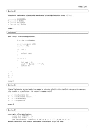 COS1511/203
21
Question 59
Which one of the following statements declares an array of size 10 with elements of type person?
1. person bill[10];
2. person[] bill;
3. person bill[9];
4. person[10] bill;
Answer: 1
Question 60
What is output of the following program?
#include <iostream>
using namespace std;
int var = 10;
int func()
{
return var;
}
int main()
{
int var = 5;
cout << func() << "n";
return 0;
}
1. 0
2. 15
3. 10
4. 5
Answer: 3
Question 61
Which of the following function header lines is valid for a function called findMax that finds and returns the maximum
value stored in an array of integers that is passed in as a parameter?
1. int findMax(int [])
2. int findMax(int values[])
3. int findMax(int)
4. int findMax([])
Answer: 2
Question 62
Assuming the following declarations:
const int NUMROWS = 3;
const int NUMCOLS = 4;
int val[NUMROWS][NUMCOLS] = {8,16,9,52,3,15,27,6,14,25,2,10};
Which of the following loops correctly outputs each element of the array in row order?
 