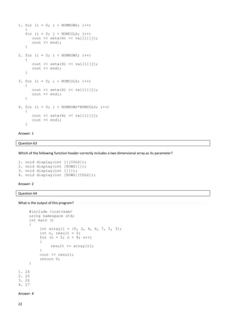 22
1. for (i = 0; i < NUMROWS; i++)
{
for (j = 0; j < NUMCOLS; j++)
cout << setw(4) << val[i][j];
cout << endl;
}
2. for (i = 0; i < NUMROWS; i++)
{
cout << setw(4) << val[i][j];
cout << endl;
}
3. for (i = 0; i < NUMCOLS; i++)
{
cout << setw(4) << val[i][j];
cout << endl;
}
4. for (i = 0; i < NUMROWS*NUMCOLS; i++)
{
cout << setw(4) << val[i][j];
cout << endl;
}
Answer: 1
Question 63
Which of the following function header correctly includes a two dimensional array as its parameter?
1. void display(int [][COLS]);
2. void display(int [ROWS][]);
3. void display(int [][]);
4. void display(int [ROWS][COLS]);
Answer: 2
Question 64
What is the output of this program?
#include <iostream>
using namespace std;
int main ()
{
int array[] = {0, 2, 4, 6, 7, 5, 3};
int n, result = 0;
for (n = 0; n < 8; n++)
{
result += array[n];
}
cout << result;
return 0;
}
1. 24
2. 25
3. 26
4. 27
Answer: 4
 