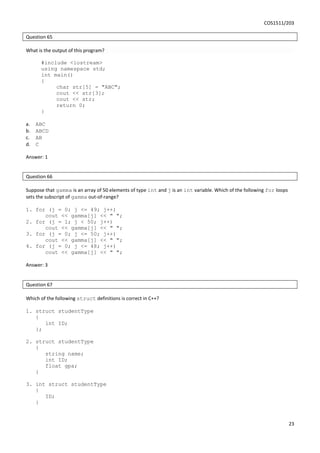 COS1511/203
23
Question 65
What is the output of this program?
#include <iostream>
using namespace std;
int main()
{
char str[5] = "ABC";
cout << str[3];
cout << str;
return 0;
}
a. ABC
b. ABCD
c. AB
d. C
Answer: 1
Question 66
Suppose that gamma is an array of 50 elements of type int and j is an int variable. Which of the following for loops
sets the subscript of gamma out-of-range?
1. for (j = 0; j <= 49; j++)
cout << gamma[j] << " ";
2. for (j = 1; j < 50; j++)
cout << gamma[j] << " ";
3. for (j = 0; j <= 50; j++)
cout << gamma[j] << " ";
4. for (j = 0; j <= 48; j++)
cout << gamma[j] << " ";
Answer: 3
Question 67
Which of the following struct definitions is correct in C++?
1. struct studentType
{
int ID;
};
2. struct studentType
{
string name;
int ID;
float gpa;
}
3. int struct studentType
{
ID;
}
 