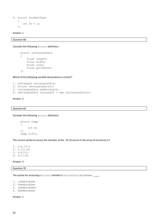 24
4. struct studentType
{
int ID = 1;
};
Answer: 1
Question 68
Consider the following struct definition:
struct rectangleData
{
float length;
float width;
float area;
float perimeter;
};
Which of the following variable declarations is correct?
1. rectangle rectangleData;
2. struct rectangleData();
3. rectangleData myRectangle;
4. rectangleData rectangle = new rectangleData();
Answer: 3
Question 69
Consider the following struct definition:
struct temp
{
int b;
};
temp s[50];
The correct syntax to access the member of the ith structure in the array of structures is?
1. s.b.[i];
2. s.[i].b;
3. s.b[i];
4. s[i].b;
Answer: 3
Question 70
The syntax for accessing a struct member is structVariableName ____.
1. .memberName
2. *memberName
3. [memberName]
4. $memberName
Answer: 1
 