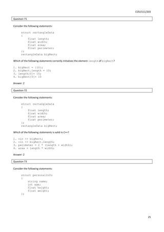 COS1511/203
25
Question 71
Consider the following statements:
struct rectangleData
{
float length;
float width;
float area;
float perimeter;
};
rectangleData bigRect;
Which of the following statements correctly initializes the element length of bigRect?
1. bigRect = {10};
2. bigRect.length = 10;
3. length[0]= 10;
4. bigRect[0]= 10
Answer: 2
Question 72
Consider the following statements:
struct rectangleData
{
float length;
float width;
float area;
float perimeter;
};
rectangleData bigRect;
Which of the following statements is valid in C++?
1. cin >> bigRect;
2. cin >> bigRect.length;
3. perimeter = 2 * (length + width);
4. area = length * width;
Answer: 2
Question 73
Consider the following statements:
struct personalInfo
{
string name;
int age;
float height;
float weight;
};
 