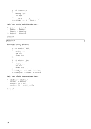 26
struct commonInfo
{
string name;
int age;
};
personalInfo person1, person2;
commonInfo person3, person4;
Which of the following statements is valid in C++?
1. person1 = person3;
2. person2 = person1;
3. person2 = person3;
4. person2 = person4;
Answer: 2
Question 74
Consider the following statements:
struct studentType1
{
string name;
int ID;
float gpa;
};
struct studentType2
{
string name;
int ID;
float gpa;
};
studentType1 student1, student2;
studentType2 student3, student4;
Which of the following statements is valid in C++?
1. student2 = student3;
2. student1 = student4;
3. student2.ID = ID;
4. student1.ID = student3.ID;
Answer: 4
 
