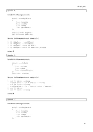 COS1511/203
27
Question 75
Consider the following statements:
struct rectangleData
{
float length;
float width;
float area;
float perimeter;
};
rectangleData bigRect;
rectangleData smallRect;
Which of the following statements is legal in C++?
1. if (bigRect == smallRect)
2. if (bigRect != smallRect)
3. if (bigRect.length == width)
4. if (bigRect.length == smallRect.width)
Answer: 4
Question 76
Consider the following statements:
struct circleData
{
float radius;
float area;
float circumference;
};
circleData circle;
Which of the following statements is valid in C++?
1. cin >> circle.radius;
circle.area = 3.14 * radius * radius;
2. cin >> circle.radius;
circle.area = 3.14 * circle.radius * radius;
3. cin >> circle;
4. cin >> circle.radius;
Answer: 4
Question 77
Consider the following statements:
struct rectangleData
{
float length;
float width;
float area;
float perimeter;
};
 