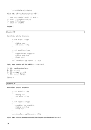 28
rectangleData bigRect;
Which of the following statements is valid in C++?
1. cin >> bigRect.length >> width;
2. cout << bigRect.length;
3. cout << bigRect;
4. cout << length;
Answer: 2
Question 78
Consider the following statements:
struct supplierType
{
string name;
int supplierID;
};
struct applianceType
{
supplierType supplier;
string modelNo;
float cost;
};
applianceType applianceList[25];
Which of the following best describes applianceList?
1. It is a multidimensional array.
2. It is a struct.
3. It is an array of structs.
4. It is a struct of arrays.
Answer: 3
Question 79
Consider the following statements:
struct supplierType
{
string name;
int supplierID;
};
struct applianceType
{
supplierType supplier;
string modelNo;
float cost;
};
applianceType applianceList[25];
Which of the following statements correctly initializes the cost of each appliance to 0?
 