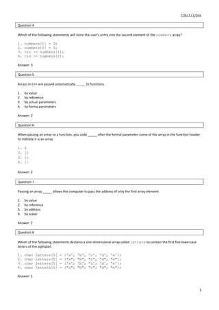 COS1511/203
3
Question 4
Which of the following statements will store the user’s entry into the second element of the numbers array?
1. numbers[1] = 0;
2. numbers[2] = 0;
3. cin >> numbers[1];
4. cin >> numbers[2];
Answer: 3
Question 5
Arrays in C++ are passed automatically _____ to functions.
1. by value
2. by reference
3. by actual parameters
4. by forma parameters
Answer: 2
Question 6
When passing an array to a function, you code _____ after the formal parameter name of the array in the function header
to indicate it is an array.
1. &
2. []
3. {}
4. ||
Answer: 2
Question 7
Passing an array _____ allows the computer to pass the address of only the first array element.
1. by value
2. by reference
3. by address
4. by scalar
Answer: 2
Question 8
Which of the following statements declares a one-dimensional array called letters to contain the first five lowercase
letters of the alphabet.
1. char letters[5] = {'a', 'b', 'c', 'd', 'e'};
2. char letters[5] = {"a", "b", "c", "d", "e"};
3. char letters[5] = {'a'; 'b'; 'c'; 'd'; 'e'};
4. char letters[5] = {"a"; "b"; "c"; "d"; "e"};
Answer: 1
 