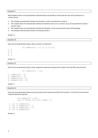 4
Question 9
What happens when an array declaration statement does not provide an initial value for each of the elements in a
numeric array?
1. The compiler automatically initialises the elements, so the array elements contain 0.
2. The compiler does not automatically initialise the elements, but as it is a numeric array, all array elements contain a
numeric value.
3. The compiler does not automatically initialise the elements, so the array elements may contain garbage.
4. The compiler automatically initialises the elements with 0.
Answer: 3
Question 10
Given the array declaration below, what is stored in numbers[2] ?
int numbers[5] = {1, 2, 3, 4, 5};
1. 0
2. 1
3. 2
4. 3
Answer: 4
Question 11
Given the array declaration below, which assignment statement will place the number 5 into the fifth array element?
int numbers[5] = {0};
1. numbers[4] = 5;
2. numbers[5] = 5;
3. numbers[1+3] = 5;
4. numbers[1+4] = 5;
Answer: 1
Question 12
Given the array declaration below and user prompt, which statement will place the number 1 into the first array element
using the extraction operator.
int numbers[5] = {0};
cout << “Enter the first number: “;
1. cin >> numbers[1];
2. cin >> numbers[0] + 1;
3. cin >> numbers[0] = 1;
4. cin >> numbers[0];
Answer: 4
 