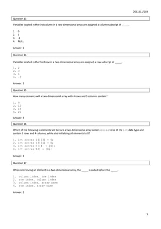 COS1511/203
5
Question 13
Variables located in the first column in a two-dimensional array are assigned a column subscript of _____.
1. 0
2. 1
3. -1
4. NULL
Answer: 1
Question 14
Variables located in the third row in a two-dimensional array are assigned a row subscript of _____.
1. 2
2. 3
3. 4
4. -3
Answer: 1
Question 15
How many elements will a two-dimensional array with 4 rows and 5 columns contain?
1. 9
2. 12
3. 18
4. 20
Answer: 4
Question 16
Which of the following statements will declare a two-dimensional array called scores to be of the int data type and
contain 3 rows and 4 columns, while also initializing all elements to 0?
1. int scores [4][3] = 0;
2. int scores [3][4] = 0;
3. int scores[3][4] = {0};
4. int scores[12] = {0};
Answer: 3
Question 17
When referencing an element in a two-dimensional array, the _____ is coded before the _____.
1. column index, row index
2. row index, column index
3. column index, array name
4. row index, array name
Answer: 2
 