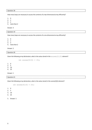 6
Question 18
How many loops are necessary to access the contents of a two-dimensional array efficiently?
1. 0
2. 1
3. 2
4. more than 2
Answer: 3
Question 19
How many loops are necessary to access the contents of a one-dimensional array efficiently?
1. 0
2. 1
3. 2
4. more than 2
Answer: 2
Question 20
Given the following array declaration, what is the value stored in the scores[2][3] element?
int scores[5][5] = {5};
1. 0
2. 5
3. 10
4. 25
Answer: 1
Question 21
Given the following array declaration, what is the value stored in the scores[1][1] element?
int scores[5][5] = {5};
1. 0
2. 5
3. 10
4. 25
5. Answer: 1
 