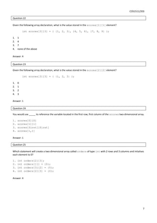 COS1511/203
7
Question 22
Given the following array declaration, what is the value stored in the scores[1][1] element?
int scores[3][3] = { {1, 2, 3}, {4, 5, 6}, {7, 8, 9} };
1. 1
2. 4
3. 7
4. none of the above
Answer: 4
Question 23
Given the following array declaration, what is the value stored in the scores[2][2] element?
int scores[3][3] = { {1, 2, 3} };
1. 0
2. 1
3. 2
4. 3
Answer: 1
Question 24
You would use _____ to reference the variable located in the first row, first column of the scores two-dimensional array.
1. scores[0][0]
2. scores[1][1]
3. scores[first][first]
4. scores[1,1]
Answer: 1
Question 25
Which statement will create a two-dimensional array called orders of type int with 2 rows and 3 columns and intialises
each element to 0?
1. int orders[2][3];
2. int orders[][] = {0};
3. int orders[3][2] = {0};
4. int orders[2][3] = {0};
Answer: 4
 