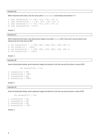 8
Question 26
Which statement will create a 2x2 char array called letterswith and initialses each element 'x'?
1. char letters[][2] = { {'x', 'x'}, {'x', 'x'} };
2. char letters[2][2] = { {'x', 'x'}, {'x', 'x'} };
3. char letters[2][] = { {'x', 'x'}, {'x', 'x'} };
4. char letters[2][2] = {'x'};
Answer: 2
Question 27
Which statement will create a two-dimensional integer array called scores with 3 rows and 2 columns where each
element has the initial value of 100?
1. int scores[3][2] = { {100, 100}, {100, 100}, {100, 100} };
2. int scores[][] = {100};
3. int scores[2][3] = { {100, 100}, {100, 100}, {100, 100} };
4. int scores[3][2] = {100};
Answer: 1
Question 28
Given the declaration below, which statement assigns the element in the first row and first column a value of 99?
int scores[3][2] = {0};
1. scores[1][1] = 99;
2. scores[0][0] = '99';
3. scores[0][0] = 99;
4. scores[1][1] = "99";
Answer: 3
Question 29
Given the declaration below, which statement assigns the element in the last row and last column a value of 99?
int scores[6][7] = {0};
1. scores[4][5] = 99;
2. scores[6][7] = 99;
3. scores[5][6] = 99;
4. scores[5][6] = '99';
Answer: 3
 