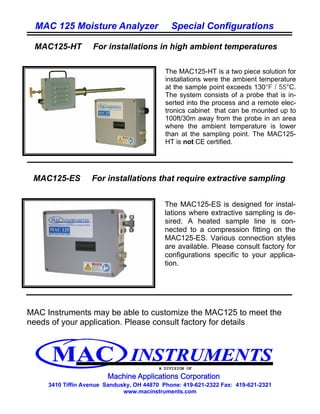 MAC 125 Moisture Analyzer                   Special Configurations

 MAC125-HT         For installations in high ambient temperatures

                                            The MAC125-HT is a two piece solution for
                                            installations were the ambient temperature
                                            at the sample point exceeds 130°F / 55°C.
                                            The system consists of a probe that is in-
                                            serted into the process and a remote elec-
                                            tronics cabinet that can be mounted up to
                                            100ft/30m away from the probe in an area
                                            where the ambient temperature is lower
                                            than at the sampling point. The MAC125-
                                            HT is not CE certified.




 MAC125-ES         For installations that require extractive sampling


                                            The MAC125-ES is designed for instal-
                                            lations where extractive sampling is de-
                                            sired. A heated sample line is con-
                                            nected to a compression fitting on the
                                            MAC125-ES. Various connection styles
                                            are available. Please consult factory for
                                            configurations specific to your applica-
                                            tion.




MAC Instruments may be able to customize the MAC125 to meet the
needs of your application. Please consult factory for details




                                          A DIVISION OF



     3410 Tiffin Avenue Sandusky, OH 44870 Phone: 419-621-2322 Fax: 419-621-2321
                              www.macinstruments.com
 