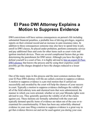 El Paso DWI Attorney Explains a
        Motion to Suppress Evidence
DWI convictions will have serious consequences on person's life including
substantial financial penalties, a probable loss of driving privileges, negative
reports on their criminal record and an increase in auto insurance rates. In
addition to those consequences someone may also have to spend time in jail,
enroll in DWI classes, be placed under probation, perform community service
and pay additional fines and costs for other items such as court visits and
ignition interlock devices. There are several complicated factors that go into
determining the punishment for DWI arrest. Although you have the right to
defend yourself in a court of law, it is highly advised to hire an expert El Paso
DWI attorney that knows the process and by using their expertise could
possibly get the charges dropped or have the charges reduced to a lesser
crime.


One of the many steps in this process and the most common motions that
your El Paso DWI attorney will file are called a motion to suppress evidence.
A motion to suppress evidence is a pre trial motion that if carried out
successfully and awarded by the court will help the chances of your success
in court. Typically a motion to suppress evidence challenges the validity of
all of the field sobriety tests and chemical tests that were administered, the
manner in which you were arrested, whether or not your Miranda rights were
advised to you. They generally question the validity of all of the claims
against you. These motions are formally submitted with the court and
typically demand specific items of evidence are taken out of the case or re-
examined for constitutionality. If there has been any unlawfully obtained
evidence in your case filing a motion to suppress evidence is a great way to
get that evidence thrown out and not be used against you during your case.
 