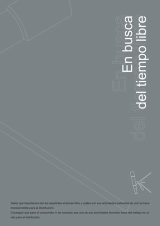 busca
                                                                                 del tiempo libre
                                                                                        EnEn busca
                                                                                     del tiempo libre



Saber qué importancia dan los españoles al tiempo libre y cuáles son sus actividades preferidas de ocio se hace
imprescindible para la Distribución.
Conseguir que para el consumidor ir de compras sea una de sus actividades favoritas fuera del trabajo es un
reto para el distribuidor.
 