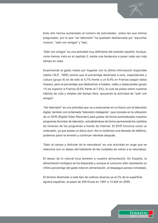 Este año hemos aumentado el número de actividades sobre las que hemos
preguntado, por lo que “ver televisión” ha quedado desbancada por “escuchar
música”, “salir con amigos” y “leer.


“Salir con amigos” es una actividad muy definitoria del carácter español. Aunque,
como hemos visto en el capítulo 2, existe una tendencia a pasar cada vez más
tiempo en casa.


Examinando el gasto medio por hogares con la última información disponible
(datos I.N.E. 1999) vemos que el porcentaje destinado a ocio, espectáculos y
cultura (grupo 9) es de sólo el 5,7% frente a un 8,9% en Francia (según datos
Inseee), pero el porcentaje que dedicamos a hoteles, cafés y restaurantes (grupo
11) es superior a Francia (8,6% frente al 7,5%), lo cual da pistas sobre nuestros
hábitos de vida y empleo del tiempo libre, apoyando la actividad de “salir con
amigos”.


“Ver televisión” es una actividad que va a evolucionar en un futuro con la televisión
digital, también con la llamada “televisión inteligente”, que consiste en la utilización
de un DVR (Digital Video Recorder) para grabar de forma automatizada nuestros
programas favoritos de televisión, actualizándose de forma permanente los cambios
de horarios de los programas a través de Internet. El DVR funciona como un
ordenador, ya que posee un disco duro. Así si recibimos una llamada de teléfono,
podemos parar la emisión y continuar viéndola después.


“Salir al campo y disfrutar de la naturaleza” es una actividad en auge que se
relaciona con un deseo del habitante de las ciudades de volver a la naturaleza.


El deseo de lo natural toca también a nuestra alimentación. En España, la
alimentación biológica se ha disparado y aunque el consumo sólo represente un
ínfimo porcentaje del gasto total en alimentación, el despegue parece inmediato.


El terreno destinado a este tipo de cultivos alcanza ya al 2% de la superficie
agraria española, al pasar de 346 fincas en 1991 a 13.424 en 2000.
 